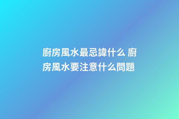 廚房風水最忌諱什么 廚房風水要注意什么問題